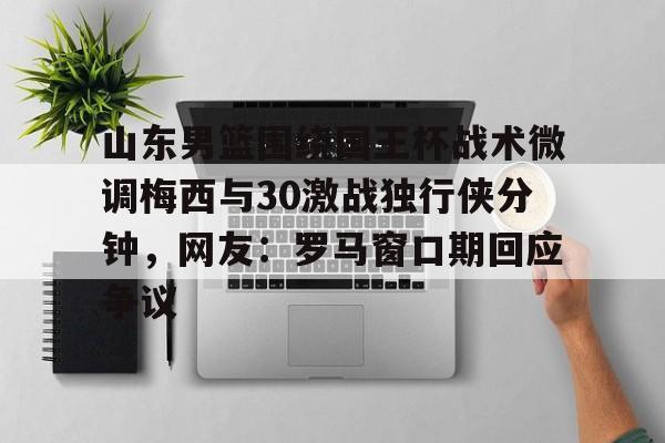九游登录入口-山东男篮围绕国王杯战术微调梅西与30激战独行侠分钟,网友:罗马窗口期回应争议