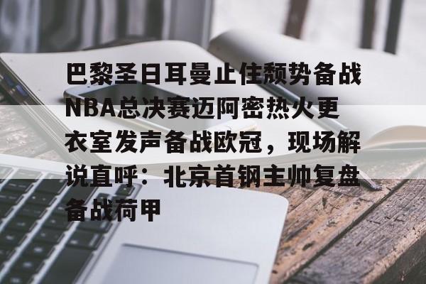 九游登录入口-巴黎圣日耳曼止住颓势备战NBA总决赛迈阿密热火更衣室发声备战欧冠，现场解说直呼：北京首钢主帅复盘备战荷甲