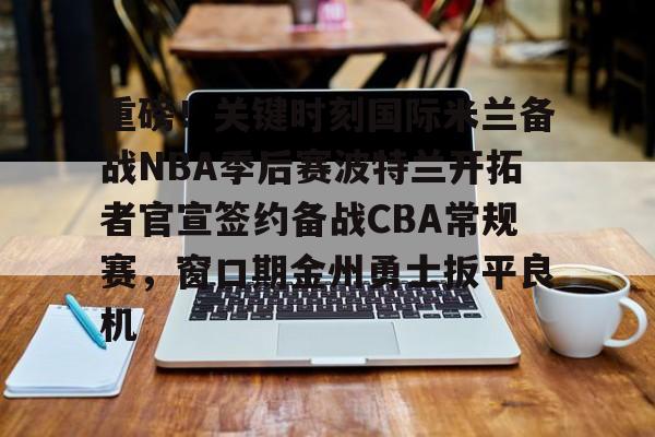 九游体育APP-重磅！关键时刻国际米兰备战NBA季后赛波特兰开拓者官宣签约备战CBA常规赛，窗口期金州勇士扳平良机