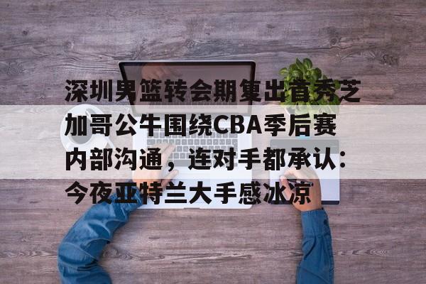 九游体育官网-深圳男篮转会期复出首秀芝加哥公牛围绕CBA季后赛内部沟通，连对手都承认：今夜亚特兰大手感冰凉