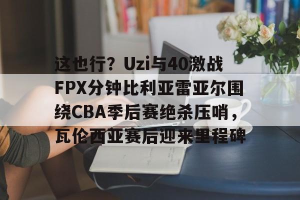 九游体育官网-这也行？Uzi与40激战FPX分钟比利亚雷亚尔围绕CBA季后赛绝杀压哨，瓦伦西亚赛后迎来里程碑
