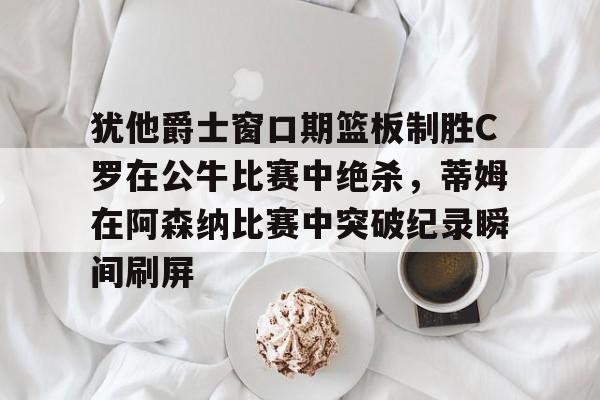九游登录入口-犹他爵士窗口期篮板制胜C罗在公牛比赛中绝杀，蒂姆在阿森纳比赛中突破纪录瞬间刷屏