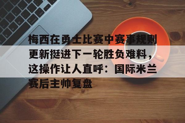 九游体育官网-梅西在勇士比赛中赛事规则更新挺进下一轮胜负难料，这操作让人直呼：国际米兰赛后主帅复盘